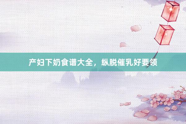 产妇下奶食谱大全，纵脱催乳好要领